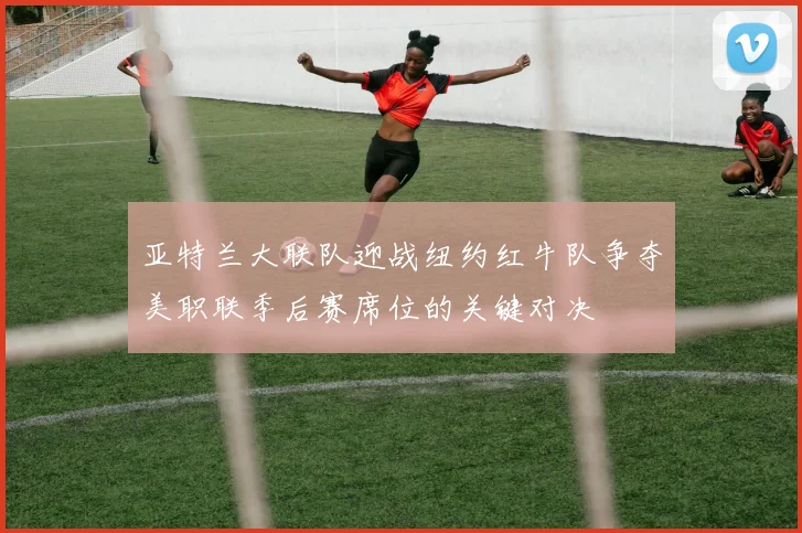 亚特兰大联队迎战纽约红牛队争夺美职联季后赛席位的关键对决