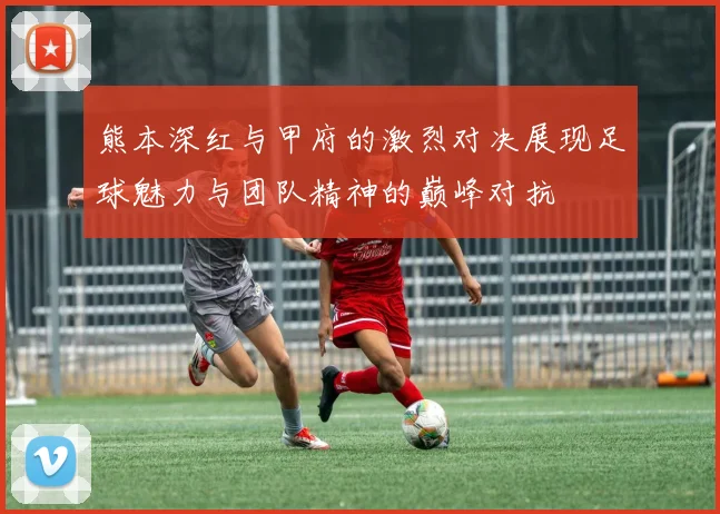 熊本深红与甲府的激烈对决展现足球魅力与团队精神的巅峰对抗