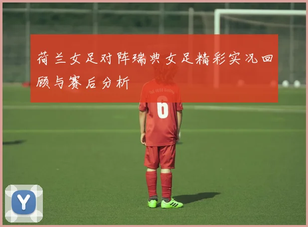 荷兰女足对阵瑞典女足精彩实况回顾与赛后分析