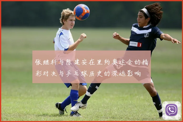 张继科与陈建安在里约奥运会的精彩对决与乒乓球历史的深远影响