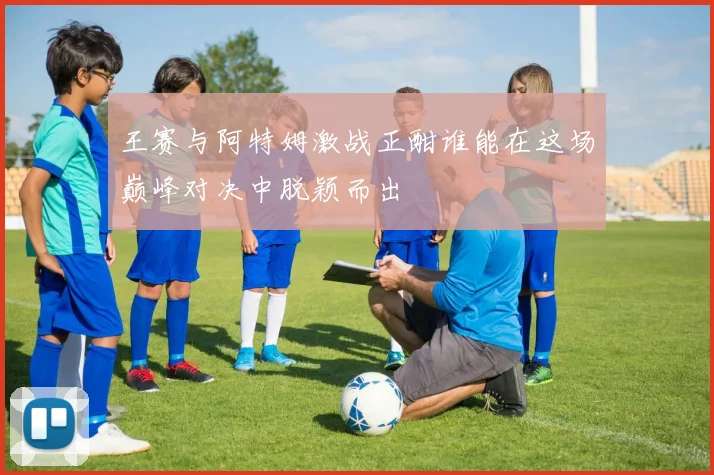 王赛与阿特姆激战正酣谁能在这场巅峰对决中脱颖而出