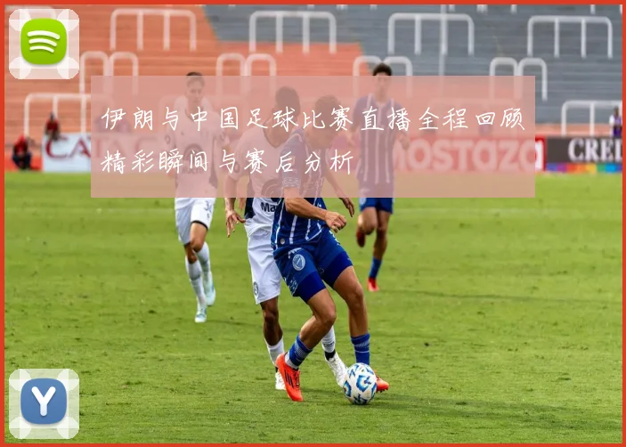 伊朗与中国足球比赛直播全程回顾精彩瞬间与赛后分析