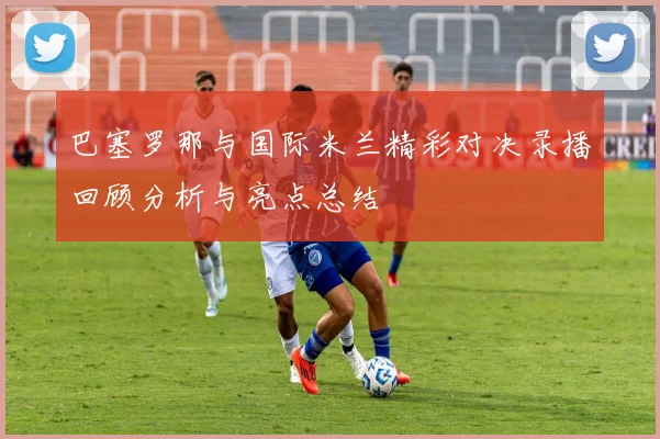 巴塞罗那与国际米兰精彩对决录播回顾分析与亮点总结