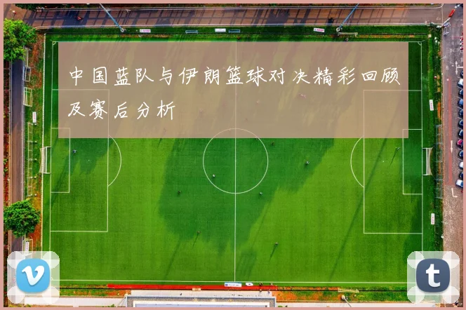 中国蓝队与伊朗篮球对决精彩回顾及赛后分析
