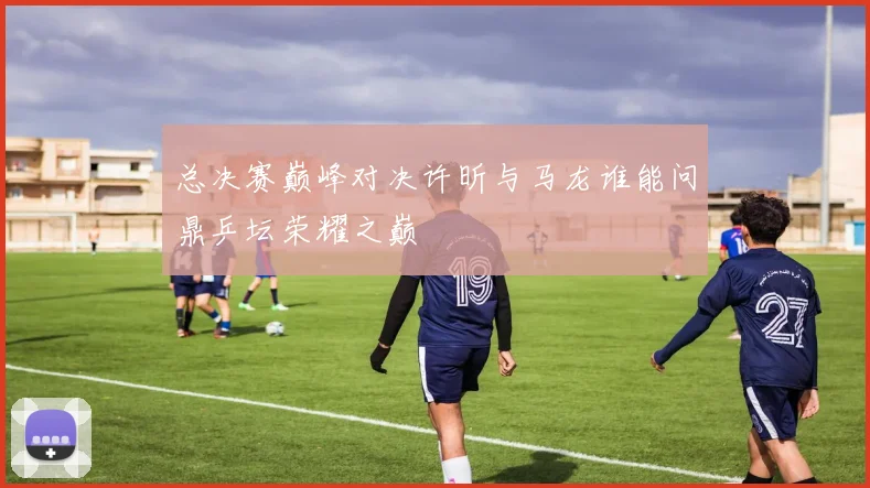 总决赛巅峰对决许昕与马龙谁能问鼎乒坛荣耀之巅