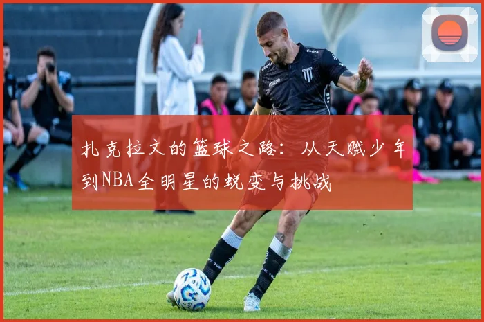 扎克拉文的篮球之路：从天赋少年到NBA全明星的蜕变与挑战