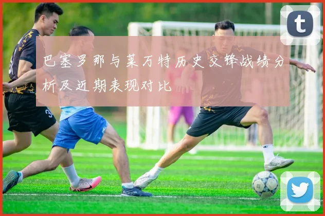 巴塞罗那与莱万特历史交锋战绩分析及近期表现对比