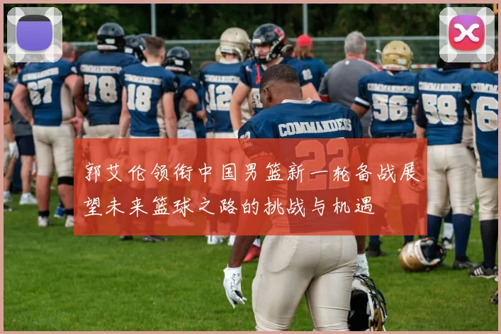 郭艾伦领衔中国男篮新一轮备战展望未来篮球之路的挑战与机遇