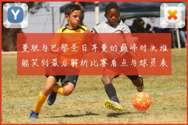 曼联与巴黎圣日耳曼的巅峰对决谁能笑到最后解析比赛看点与球员表现