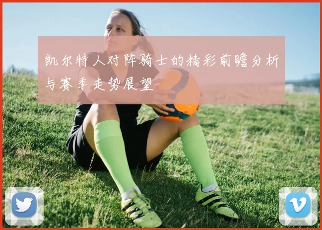 凯尔特人对阵骑士的精彩前瞻分析与赛季走势展望