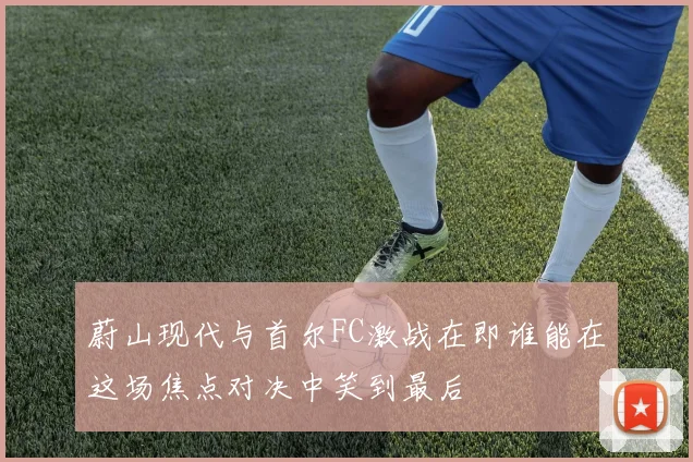 蔚山现代与首尔FC激战在即谁能在这场焦点对决中笑到最后