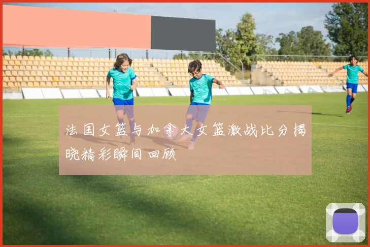 法国女篮与加拿大女篮激战比分揭晓精彩瞬间回顾