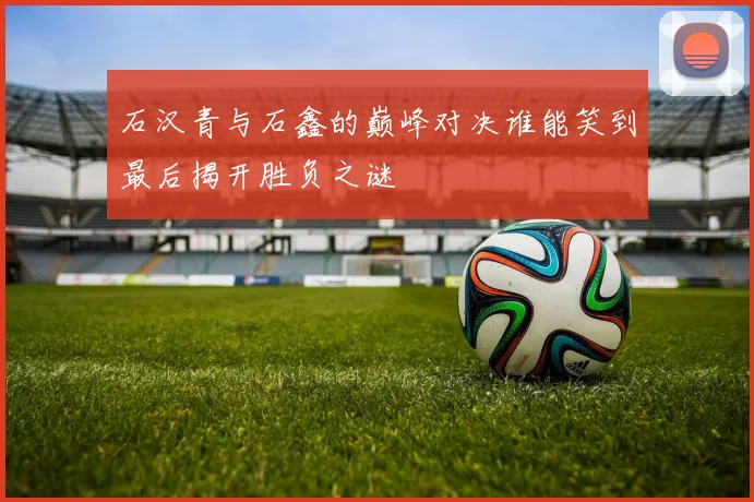 石汉青与石鑫的巅峰对决谁能笑到最后揭开胜负之谜