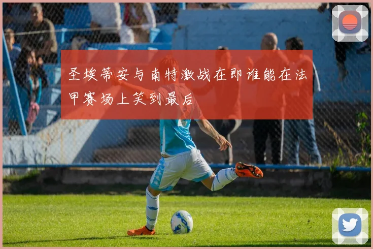 圣埃蒂安与南特激战在即谁能在法甲赛场上笑到最后