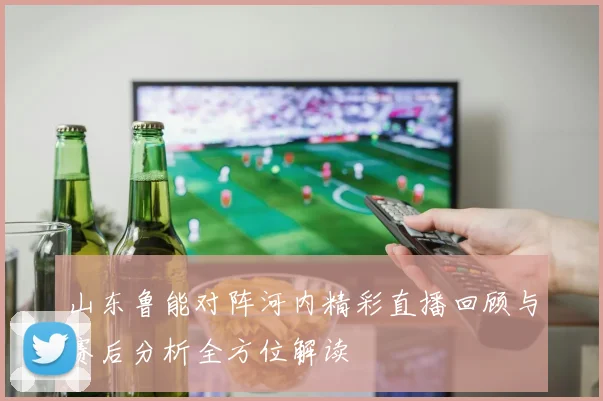 山东鲁能对阵河内精彩直播回顾与赛后分析全方位解读