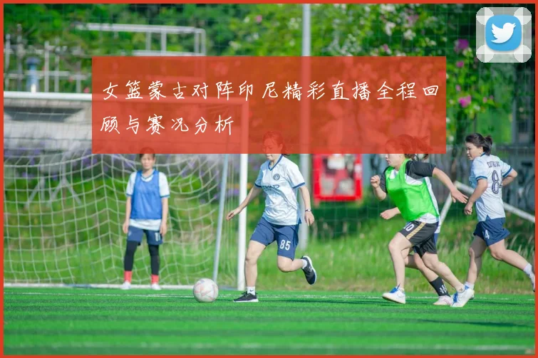 女篮蒙古对阵印尼精彩直播全程回顾与赛况分析
