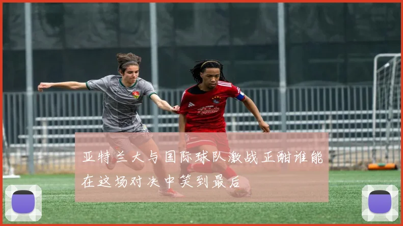 亚特兰大与国际球队激战正酣谁能在这场对决中笑到最后
