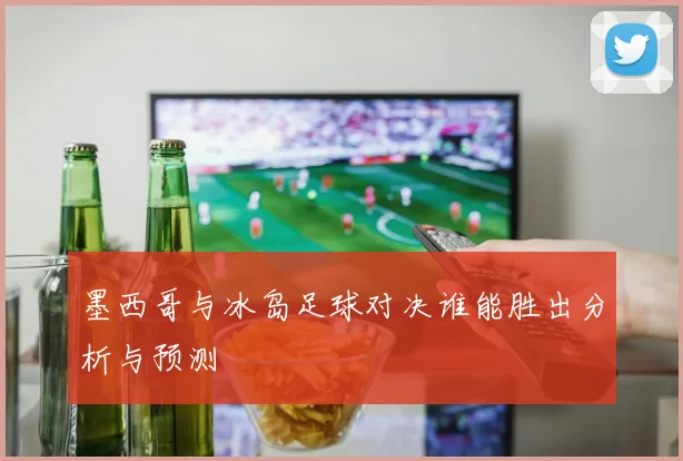 墨西哥与冰岛足球对决谁能胜出分析与预测