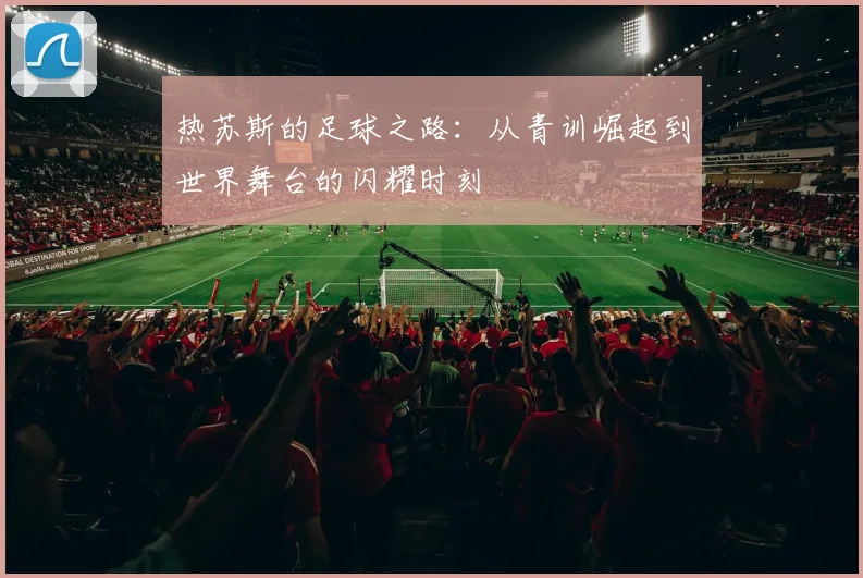 热苏斯的足球之路：从青训崛起到世界舞台的闪耀时刻