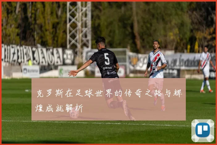 克罗斯在足球世界的传奇之路与辉煌成就解析