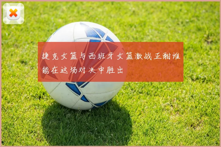 捷克女篮与西班牙女篮激战正酣谁能在这场对决中胜出