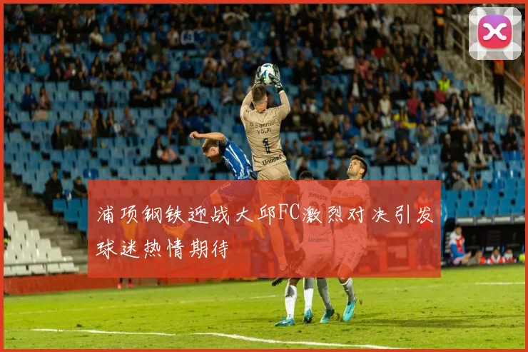 浦项钢铁迎战大邱FC激烈对决引发球迷热情期待