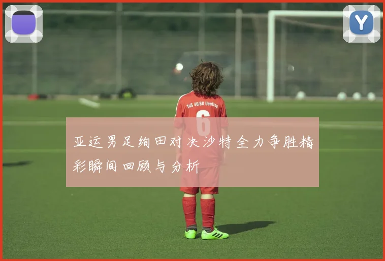 亚运男足绚田对决沙特全力争胜精彩瞬间回顾与分析
