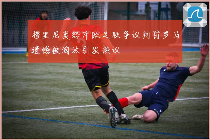 穆里尼奥怒斥欧足联争议判罚罗马遗憾被淘汰引发热议