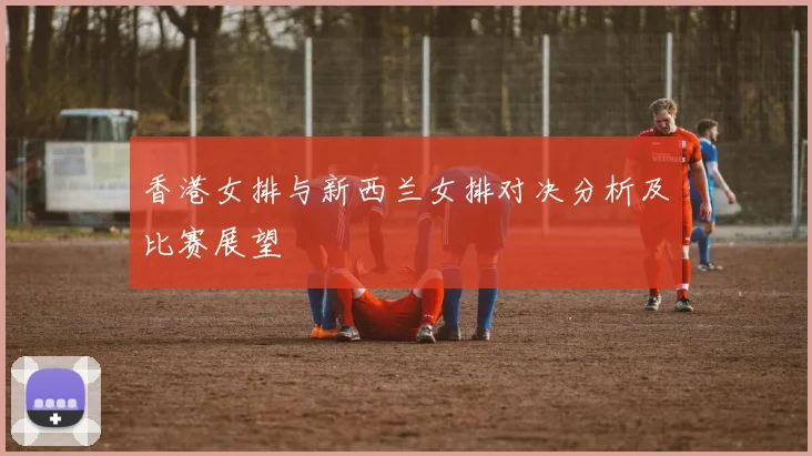 香港女排与新西兰女排对决分析及比赛展望