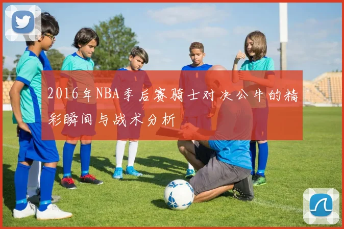 2016年NBA季后赛骑士对决公牛的精彩瞬间与战术分析