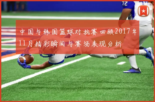 中国与韩国篮球对抗赛回顾2017年11月精彩瞬间与赛场表现分析