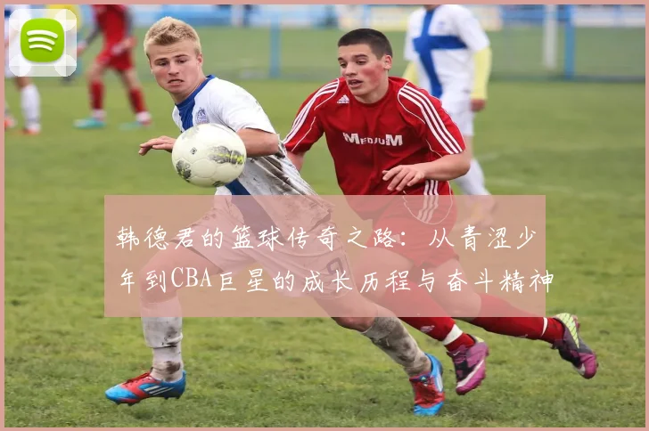 韩德君的篮球传奇之路：从青涩少年到CBA巨星的成长历程与奋斗精神