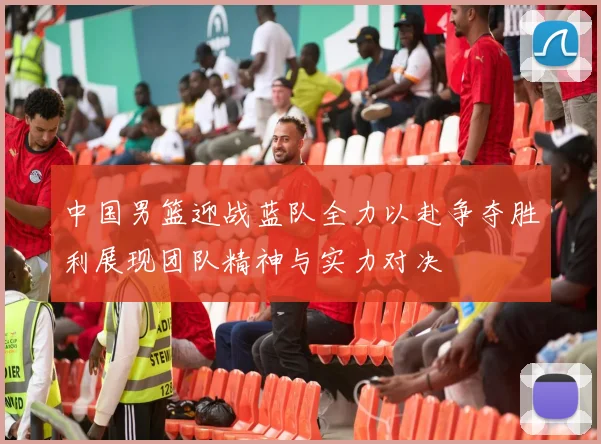 中国男篮迎战蓝队全力以赴争夺胜利展现团队精神与实力对决