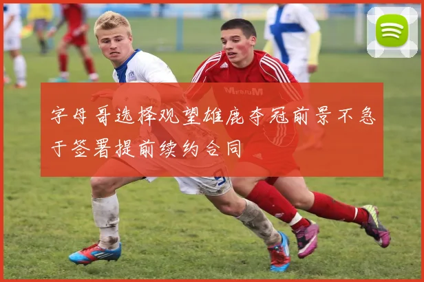 字母哥选择观望雄鹿夺冠前景不急于签署提前续约合同