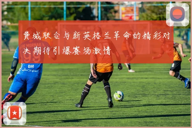 费城联合与新英格兰革命的精彩对决期待引爆赛场激情